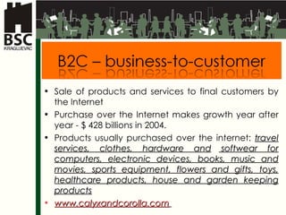 Sale of products and services to final customers by the Internet Purchase over the Internet makes growth year after year  - $ 428  billions in  2004 . Products usually purchased over the internet :  travel services, clothes,  hardware  and  softwear  for computers ,  electronic devices, books, music and movies, sports equipment, flowers and gifts, toys, healthcare products, house and garden keeping products www.calyxandcorolla.com   