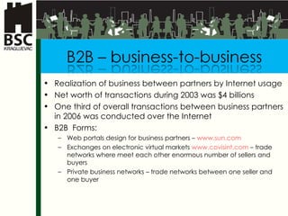 Realization of business between partners by Internet usage  Net worth of transactions during  2003  was  $4 bi l lion s One third of overall transactions between business partners in 2006 was conducted over the Internet B2B   Forms : Web  portals design for business partners  –  www.sun.com Exchanges on electronic virtual markets  www.covisint.com  –  trade networks where meet each other enormous number of sellers and buyers Privat e business networks  –  trade networks between one seller and one buyer 