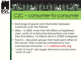 Exchange of goods and information between customers over the Internet eB ay –  in  2005.  more then  42 mi l lion s of registered users ,  worth of conducting   transactions was more then  $15  b il lions , 16 mil l ion s   items in  27000  categories Forums  –  discussion groups that meet each other on the servers. They could be commercial or non commercial character  www. elitesecurity .org   “ worth of mouth ” gets bigger dimensions and becomes “ worth of web ” 