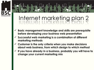 Basic management knowledge and skills are prerequisite before developing your business web presentation Successful web marketing is a combination of different marketing methods Customer is the only criteria when you make decisions about web business, from which design to which method If you have already in a business, probably you will have to change your current marketing mix 