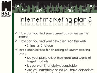 How can you find your current customers on the internet How can you find your new clients on the web Sniper vs. Shotgun Three main criteria for checking of your marketing plan: Do your plans follow the needs and wants of target markets Is your plan financially acceptable Are you capable and do you have capacities to implement and realize your plans 