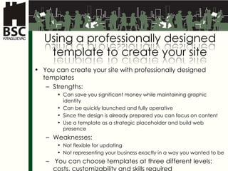 You can create your site with professionally designed templates Strengths : Can save you significant money while maintaining graphic identity Can be quickly launched and fully operative Since the design is already prepared you can focus on content Use a template as a strategic placeholder and build web presence Weaknesses : Not flexible for updating Not representing your business exactly in a way you wanted to be  You can choose templates at three different levels :  costs ,  customizability and skills required 