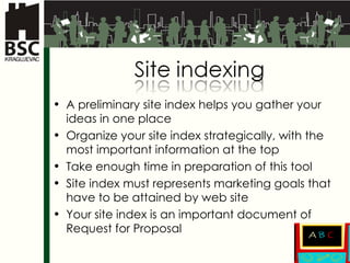 A preliminary site index helps you gather your ideas in one place Organize your site index strategically, with the most important information at the top Take enough time in preparation of this tool Site index must represents marketing goals that have to be attained by web site Your site index is an important document of Request for Proposal 
