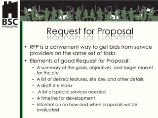 RFP is  a convenient   way to get bids from service providers on the same set of tasks Elements of good Request for Proposal : A summary of the goals, objectives, and target market for the site A list of desired features, site size, and other details A draft site index A list of special services needed A timeline for development Information on how and when proposals will be evaluated 
