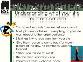 You have 4 seconds to make first impression !!! Font,  pictures ,  activities  ...  everything on your site must appeal to the target audience  Stickiness is what you want from your site Give them reason to come back for more  –  picture of the day , no comment,  weather forecast ... “ What’s on this site for me ?!” Use the direct narration - You Imperative verbs – choose, apply 