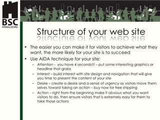 The easier you can make it for visitors to achieve what they want, the more likely for your site is to succeed Use  AIDA  technique for your site : Attention -  you have 4 seconds !!! –  put some interesting graphics or headline that grabs Interest –  build interest with site design and navigation that will give you time to present the content of your site Desire –  create a desire and a sense of urgency as visitors move them selves toward taking an action  –  buy now for free shipping Action –  right from the beginning make it obvious what you want visitors to do, then ensure visitors that is extremely easy for them to take those actions 