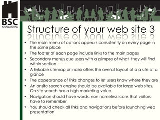 The main menu of options appears consistently on every page in the same place The footer of each page include links to the main pages Secondary menus cue users with a glimpse of what  they will find within section A linkable sitemap or index offers the overall layout of a a site at a glance The appearance of links changes to let users know where they are An onsite search engine should be available for large web sites. On site search has a high marketing value.  Navigation should have words, non nameless icons that visitors have to remember You should check all links and navigations before launching web presentation 