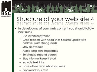 In developing of your web content you should follow next rules  : Use inverted pyramid Grab readers with head lines  Koristite upečatljive naslove,  write strong leads Stay above fold Avoid long, scrolling pages Emphasize second person Stay informal keep it short Include text links Have others read what you write Proofread your text 