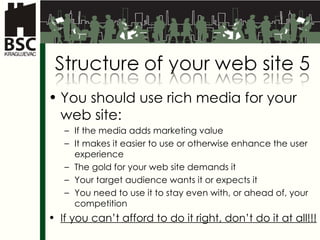 You should use rich media for your web site: If the media adds marketing value It makes it easier to use or otherwise enhance the user experience The gold for your web site demands it Your target audience wants it or expects it You need to use it to stay even with, or ahead of, your competition If you can’t afford to do it right, don’t do it at all!!! 
