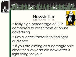 fairly high percentage of  CTR  compared to other forms of online advertising Key success factor is to find right audience If you are aiming at a demographic older then 25 years old newsletter is right thing for your 