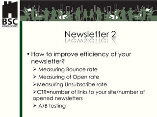 How to improve efficiency of your newsletter ? Measuring Bounce rate Measuring of Open rate Measuring Unsubscribe rate  CTR= number of links to your site / number of opened  newsletter s A/B  testing 