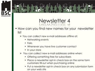 How can you find new names for your  newsletter list You can collect new e-mail addresses offline at: Networking events Fairs Whenever you have live customer contact In your store You can collect new e-mail addresses  online  when: Offering something free for subscribers Place a newsletter opt-in check box on the same form customers fill out when purchasing online Put a newsletter opt-in check box on any submission form on your web site 