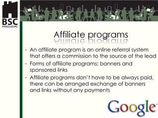 An affiliate program is an online referral system that offers a commission to the source of the lead Forms of affiliate programs :  banners   and sponsored links Affiliate programs don’t have to be always paid, there can be arranged exchange of banners and links without any payments 