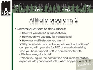 Several questions to think about: How will you define a transactions?  How much will you pay for transactions? How many affiliates do you want?  Will you establish and enforce policies about affiliates’ competing with your site for PPC of e-mail advertising Do you have support staff to communicate with affiliates on regular basis?  When you figure the commission and implementation  expenses into your cost of sales, what happens with BEP? 