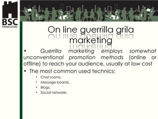 Guerrilla marketing employs somewhat unconventional promotion methods  (online or offline) to reach your audience, usually at low cost T he most common used technics :   Chat rooms ,  Message boards ,  Blogs ,  Social networks 