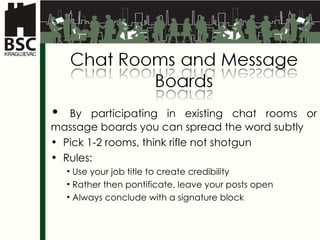 By participating in existing chat rooms or massage boards you can spread the word subtly  Pick  1-2  rooms ,  think rifle not shotgun Rules : Use your job title to create credibility Rather then pontificate, leave your posts open Always conclude with a signature block 