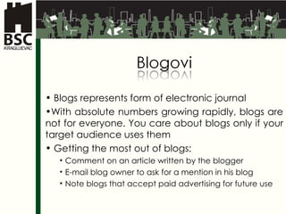 Blogs represents form of electronic journal W ith absolute numbers growing   rapidly, blogs are not for everyone. You care about blogs only if your target  audience uses them Getting the most out of blogs : Comment on an article written by the blogger E-mail blog owner to ask for a mention in his blog Note blogs that accept paid advertising for future use 