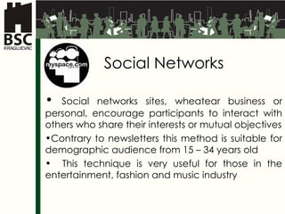 Social Networks Social networks sites, wheatear business or personal, encourage participants to interact with others who share their interests or mutual objectives Contrary to  newsletter s   this method is suitable for demographic audience from  15 – 34  years old This technique is very useful for those in the entertainment, fashion and music industry 
