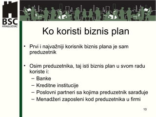 Ko koristi biznis plan Prvi i najvažniji korisnik biznis plana je sam preduzetnik Osim preduzetnika, taj isti biznis plan u svom radu koriste i: Banke Kreditne institucije Poslovni partneri sa kojima preduzetnik sarađuje Menadžeri zaposleni kod preduzetnika u firmi 