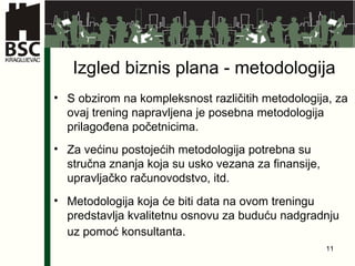 Izgled biznis plana - metodologija S obzirom  na kompleksnost  različitih metodologija, za ovaj trening napravljena je posebna metodologija prilagođena početnicima. Za većinu postojećih metodologija potrebna su stručna znanja koja su usko vezana za finansije, upravljačko računovodstvo, itd. Metodologija koja će biti data na ovom treningu predstavlja kvalitetnu osnovu za buduću nadgradnju uz pomoć konsultanta.   