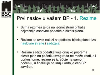 Prvi naslov u vašem BP - 1.  Rezime Svrha rezimea je da na jednoj strani prikaže najvažnije osnovne podatke o biznis planu. Rezime se uvek nalazi na početku biznis plana, iza  naslovne strane  i  sadržaja . Rezime sadrži podatke koje onaj ko priprema biznis plan na početku svog rada ne može znati, ali uprkos tome, rezime se izrađuje na samom početku, a finalizuje na kraju kada je ceo BP završen. 