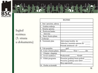 Izgled  rezimea (3. strana  u  dokumentu) REZIME 1.  Ime i prezime , adresa 2.  Godina rođenja 3.  Stručna sprema 4 .  Poslovna banka Imovina 6 .  Naziv biznis plana 7.  Lokacija 8 .  Terminski plan Aktiviranje kredita  do  _________ Nabavka i montaža opreme do  _____ Početak delatnosti  do  ____________ 9 .  Vek projekta ____ god 10 .  Cene u biznis planu Datum: ______  1Eur = ______ din 11 .  Ukupna  ulaganja 1 2 .  Izvori sredstava Preduzetnik ______;  Kredit _________ 1 3 .  Efekti programa Prosečan godišnji bruto prihod _______ Prosečna godišnja neto dobit ________ Broj zaposlenih _________ 1 4 .  Osoba za kontakt 