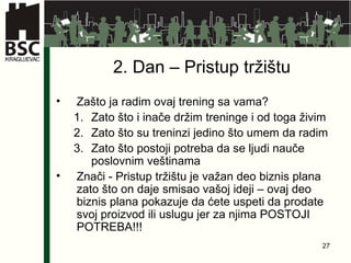 2 . Dan –  Pristup  tržištu Zašto ja radim ovaj trening sa vama? Zato što i inače držim treninge i od toga živim Zato što su treninzi jedino što umem da radim Zato što postoji potreba da se ljudi nauče poslovnim veštinama Znači - Pristup tržištu je važan deo biznis plana zato što on daje smisao vašoj ideji – ovaj deo biznis plana pokazuje da ćete uspeti da prodate svoj proizvod ili uslugu jer za  njima  POSTOJI POTREBA!!! 