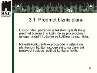 3.1  Predmet biznis plana U ovom delu potrebno je tekstom opisati šta je predmet biznisa tj. o kojim će se proizvodima i uslugama raditi i o kojim se količinama razmišlja.  Navesti konkurentske proizvode ili usluge na planiranom tržištu i razloge zašto su planirani proizvodi i usluge  bolji od konkurentskih. 