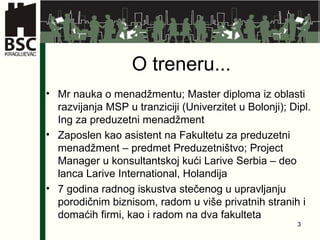 O treneru... Mr nauka o menadžmentu; Master diploma iz oblasti razvijanja MSP u tranziciji (Univerzitet u Bolonji); Dipl. Ing za preduzetni menadžment Zaposlen kao asistent na Fakultetu za preduzetni menadžment – predmet Preduzetništvo; Project Manager u konsultantskoj kući Larive Serbia – deo lanca Larive International, Holandija 7 godina radnog iskustva stečenog u upravljanju porodičnim biznisom, radom u više privatnih stranih i domaćih firmi, kao i radom na dva fakulteta 