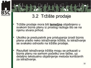 3.2  Tržište prodaje Tržište prodaje mora biti  temeljno  objašnjeno u svakom biznis planu iz prostog razloga što se na njemu stvara prihod. Ukoliko je preduzetnik pre pristupanja izradi biznis plana uradio neko istraživanje tržišta, to istraživanje se svakako odnosilo na tržište prodaje. Rezultati istraživanja tržišta mogu se prikazati u biznis planu na samom početku ove tačke, uz detaljno tekstualno objašnjenje metoda korišćenih za istraživanje.  