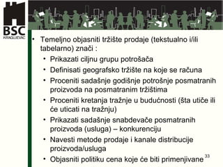 Temeljno objasniti tržište prodaje (tekstualno i/ili tabelarno) znači : Prikazati ciljnu grupu potrošača Definisati geografsko tržište na koje se računa Proceniti sadašnje godišnje potrošnje posmatranih proizvoda na posmatranim tržištima Proceniti kretanja tražnje u budućnosti (šta utiče ili će uticati na tražnju) Prikazati sadašnje snabdevače posmatranih proizvoda (usluga) – konkurenciju Navesti metode prodaje i kanale distribucije proizvoda/usluga Objasniti politiku cena koje će biti primenjivane 