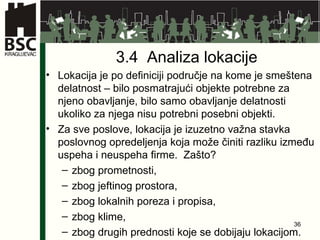 3.4  Analiza lokacije Lokacija je po definiciji područje na kome je smeštena delatnost – bilo posmatrajući objekte potrebne za njeno obavljanje, bilo samo obavljanje delatnosti ukoliko za njega nisu potrebni posebni objekti. Za sve poslove, lokacija je izuzetno važna stavka poslovnog opredeljenja koja može činiti razliku između uspeha i neuspeha firme.  Zašto? zbog prometnosti,  zbog jeftinog prostora,  zbog lokalnih poreza i propisa, zbog klime, zbog drugih prednosti koje se dobijaju lokacijom. 