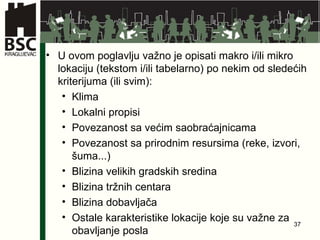 U ovom poglavlju važno je opisati makro i/ili mikro lokaciju (tekstom i/ili tabelarno) po nekim od sledećih kriterijuma (ili svim): Klima Lokalni propisi Povezanost sa većim saobraćajnicama Povezanost sa prirodnim resursima (reke, izvori, šuma...) Blizina velikih gradskih sredina Blizina tržnih centara Blizina dobavljača Ostale karakteristike lokacije koje su važne za obavljanje posla  
