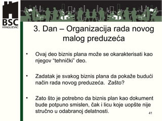 3 . Dan –  Organi zacija rada novog malog preduzeća Ovaj deo biznis plana može se okarakterisati kao njegov “tehnički” deo. Zadatak je svakog biznis plana da pokaže budući način rada novog preduzeća.  Zašto? Zato što je potrebno da biznis plan kao dokument bude potpuno smislen, čak i licu koje uopšte nije stručno u odabranoj delatnosti. 