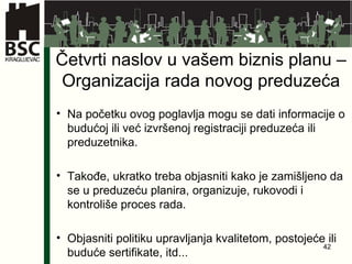 Četvrti naslov u vašem biznis planu – Organizacija rada novog preduzeća Na početku ovog poglavlja mogu se dati informacije o budućoj ili već izvršenoj registraciji preduzeća ili preduzetnika. Takođe, ukratko treba objasniti kako je zamišljeno da se u preduzeću planira, organizuje, rukovodi i kontroliše proces rada. Objasniti politiku upravljanja kvalitetom,  postojeće ili buduće sertifikate, itd... 