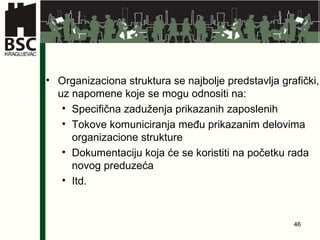 Organizaciona struktura se najbolje predstavlja grafički, uz napomene koje se mogu odnositi na: Specifična zaduženja prikazanih zaposlenih Tokove komuniciranja među prikazanim delovima organizacione strukture Dokumentaciju koja će se koristiti na početku rada novog preduzeća Itd. 