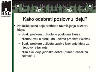 Kako odabrati poslovnu ideju? Nekoliko istina koje prethode razmišljanju o izboru ideje: Svaki problem u životu je poslovna šansa  Nismo uvek u stanju da uočimo problem (White) Svaki problem u životu izaziva kreiranje ideja za njegovo rešavanje  Nisu sve ideje jednako dobre (primer: češalj za ćelave!!!) 