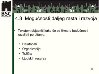 4.3  Mogućnosti daljeg rasta i razvoja Tekstom objasniti kako će se firma u budućnosti razvijati po pitanju: Delatnosti Organizacije Tržišta Ljudskih resursa 