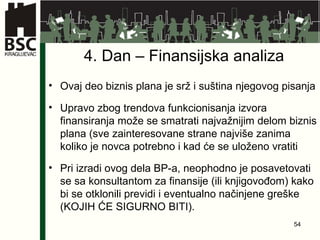 4. Dan – Finansijska analiza Ovaj deo biznis plana je srž i suština njegovog pisanja Upravo zbog trendova funkcionisanja izvora finansiranja može se smatrati najvažnijim delom biznis plana (sve zainteresovane strane najviše zanima koliko je novca potrebno i kad će se uloženo vratiti Pri izradi ovog dela BP-a, neophodno je posavetovati se sa konsultantom za finansije (ili knjigovođom) kako bi se otklonili previdi i eventualno načinjene greške (KOJIH ĆE SIGURNO BITI). 