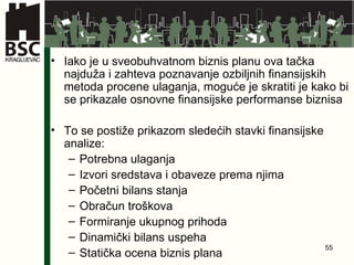 Iako je u sveobuhvatnom biznis planu ova tačka najduža i zahteva poznavanje ozbiljnih finansijskih metoda procene ulaganja, moguće je skratiti je kako bi se prikazale osnovne finansijske performanse biznisa To se postiže prikazom sledećih stavki finansijske analize: Potrebna ulaganja Izvori sredstava i obaveze prema njima Početni bilans stanja Obračun troškova Formiranje ukupnog prihoda Dinamički bilans uspeha Statička ocena biznis plana 