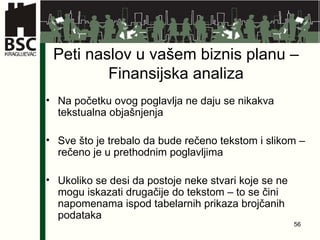 Peti naslov u vašem biznis planu – Finansijska analiza Na početku ovog poglavlja ne daju se nikakva tekstualna objašnjenja Sve što je trebalo da bude rečeno tekstom i slikom – rečeno je u prethodnim poglavljima Ukoliko se desi da postoje neke stvari koje se ne mogu iskazati drugačije do tekstom – to se čini napomenama ispod tabelarnih prikaza brojčanih podataka 
