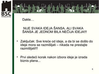 Dakl e… NIJE SVAKA IDEJA ŠANSA, ALI SVAKA ŠANSA JE JEDNOM BILA NEČIJA IDEJA!!! Zaključak: Sve kreće od ideje, a da bi se došlo do ideje mora se razmišljati – nikada ne prestajte razmišljati!!! Prvi sledeći korak nakon izbora ideje je izrada biznis plana... 