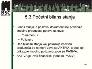 5.3  Po četni bilans stanja   Bilans stanja je poslovni dokument koji prikazuje imovinu preduzeća po dva osnova: Po nameni, i  Po izvoru Deo bilansa stanja koji prikazuje imovinu preduzeća po nameni zove se AKTIVA, a deo koji prikazuje imovinu po izvoru zove se PASIVA. AKTIVA je uvek finansijski jednaka PASIVI. 