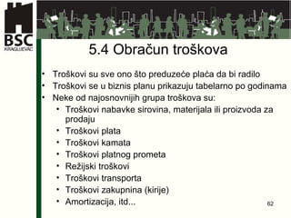 5.4 Obračun troškova   Troškovi su  sve  ono što preduzeće plaća da bi radilo Troškovi se u biznis planu prikazuju tabelarno po  g odinama Neke od najosnovnijih grupa troškova su: Troškovi nabavke sirovina, materijala ili proizvoda za prodaju Troškovi plata Troškovi kamata Troškovi platnog prometa Režijski troškovi Troškovi transporta Troškovi zakupnina (kirije) Amortizacija, itd... 