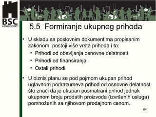 5.5  Formiranje ukupnog prihoda U skladu sa poslovnim dokumentima propisanim zakonom, postoji više vrsta prihoda i to: Prihodi od obavljanja osnovne delatnosti Prihodi od finansiranja Ostali prihodi U biznis planu se pod pojmom ukupan prihod uglavnom podrazumeva prihod od osnovne delatnost što znači da je ukupan posmatrani prihod jednak ukupnom broju prodatih proizvoda (izvršenih usluga) pomnoženih sa njihovom prodajnom cenom. 
