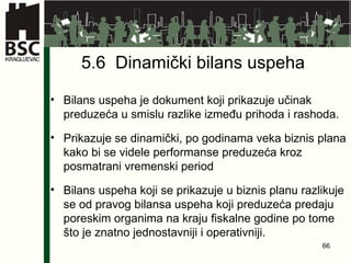 5.6  Dinamički bilans uspeha Bilans uspeha je dokument koji prikazuje učinak preduzeća u smislu razlike između prihoda i rashoda. Prikazuje se dinamički, po godinama veka biznis plana kako bi se videle performanse preduzeća kroz posmatrani vremenski period Bilans uspeha koji se prikazuje u biznis planu razlikuje se od pravog bilansa uspeha koji preduzeća predaju poreskim organima na kraju fiskalne godine po tome što je znatno jednostavniji i operativniji. 