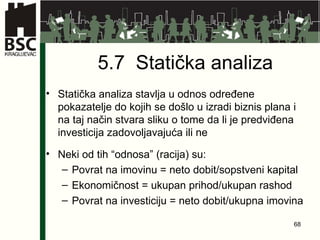 5.7  Statička analiza Statička analiza stavlja u odnos određene pokazatelje do kojih se došlo u izradi biznis plana i na taj način stvara sliku o tome da li je predviđena investicija zadovoljavajuća ili ne Neki od tih “odnosa” (racija) su: Povrat na imovinu = neto dobit/sopstveni kapital Ekonomičnost = ukupan prihod/ukupan rashod Povrat na investiciju = neto dobit/ukupna imovina 