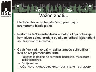 Va žno znati... Sledeće stavke se takođe često pojavljuju u strukturama biznis plana Prelomna tačka rentabiliteta – metoda koja pokazuje u kom nivou obima prodaje su ukupni prihodi izjednačeni sa ukupnim troškovima. Cash flow (tok novca) – razlika između svih priliva i svih odliva po računima firme.  Potrebno je planirati na dnevnom, nedeljnom, mesečnom i godišnjem nivou.  Dobija se kao: POČETNO STANJE GOTOVINE + SVI PRILIVI – SVI ODLIVI  