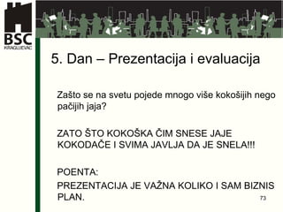 5 . Dan –  Prezentacija i evaluacija Zašto se na svetu pojede mnogo više kokošijih nego pačijih jaja? ZATO ŠTO KOKOŠKA ČIM SNESE JAJE KOKODAČE I SVIMA JAVLJA DA JE SNELA!!! POENTA : PREZENTACIJA JE VAŽNA KOLIKO I SAM BIZNIS PLAN.  