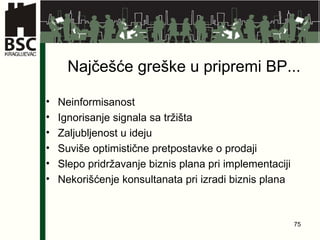 Najčešće greške u pripremi BP... Neinformisanost Ignorisanje signala sa tržišta Zaljubljenost u ideju Suviše optimistične pretpostavke o prodaji Slepo pridržavanje biznis plana pri implementaciji Nekorišćenje konsultanata pri izradi biznis plana 